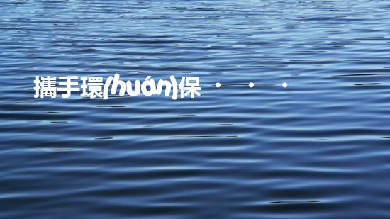 攜手環(huán)保，共建綠色水圈